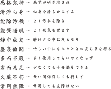 感格鬼神 … 感覚が研ぎ澄され 清淨心身… 心身を清らかにする 能除汚穢 … よく汚れを除き 能覺睡眠 … よく眠気を覚ます 静中成友 … 静けさの中に友となり 塵裏偸閑 … 忙しい中にもひとときの安らぎを得る 多而不厭 … 多く使用してもいやにならず 寡而為足 … 少なくても十分満足できる 久蔵不朽 … 長い間保存しても朽ちず 常用無障 … 常用しても支障はない